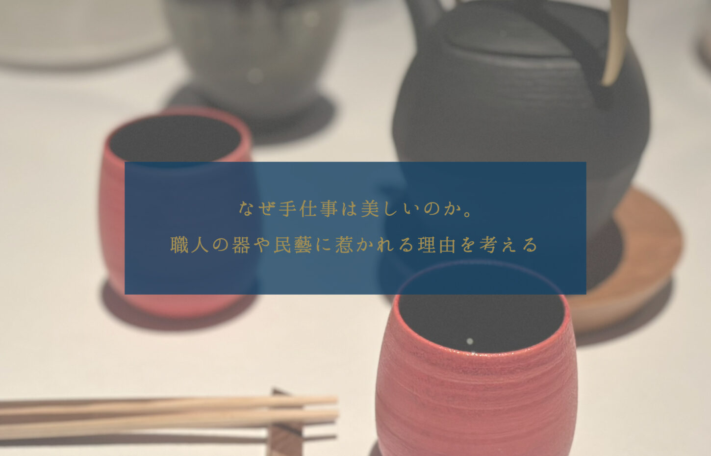 なぜ手仕事は美しいのか。職人の器や民藝に惹かれる理由を考える